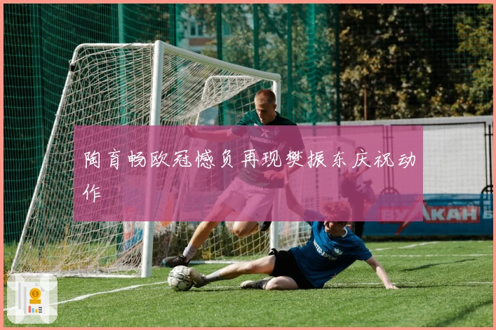 陶育畅欧冠憾负再现樊振东庆祝动作