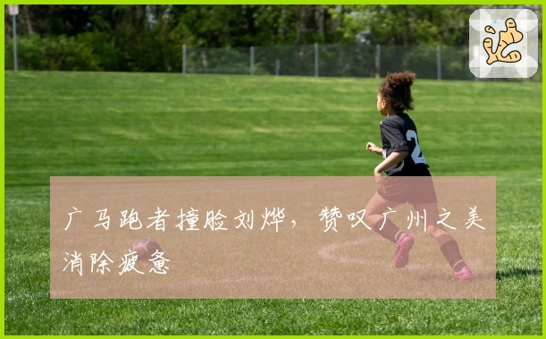 广马跑者撞脸刘烨，赞叹广州之美消除疲惫