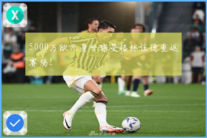 5000万欧元身价球星格林伍德重返赛场！