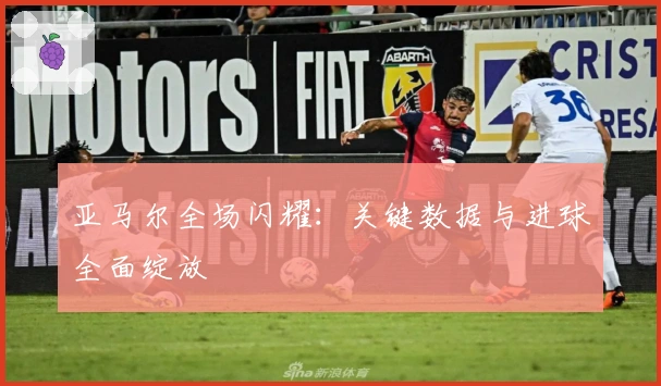 亚马尔全场闪耀：关键数据与进球全面绽放