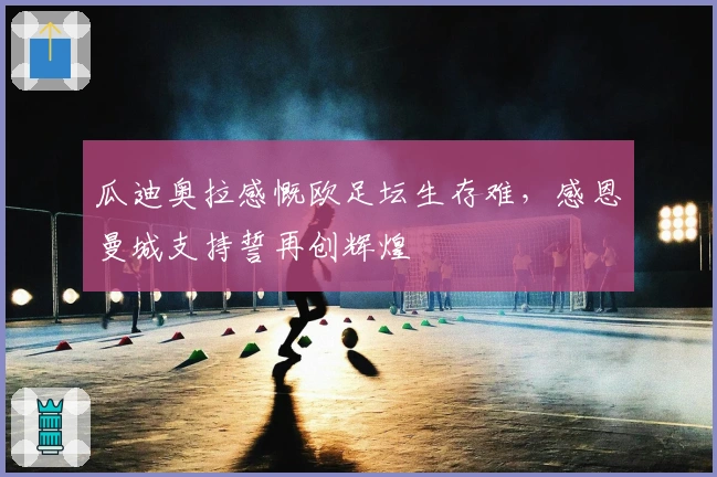 瓜迪奥拉感慨欧足坛生存难，感恩曼城支持誓再创辉煌