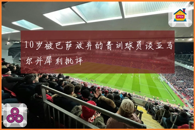 10岁被巴萨放弃的青训球员谈亚马尔并犀利批评