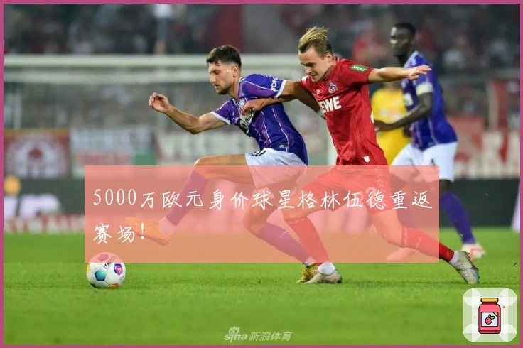 5000万欧元身价球星格林伍德重返赛场！